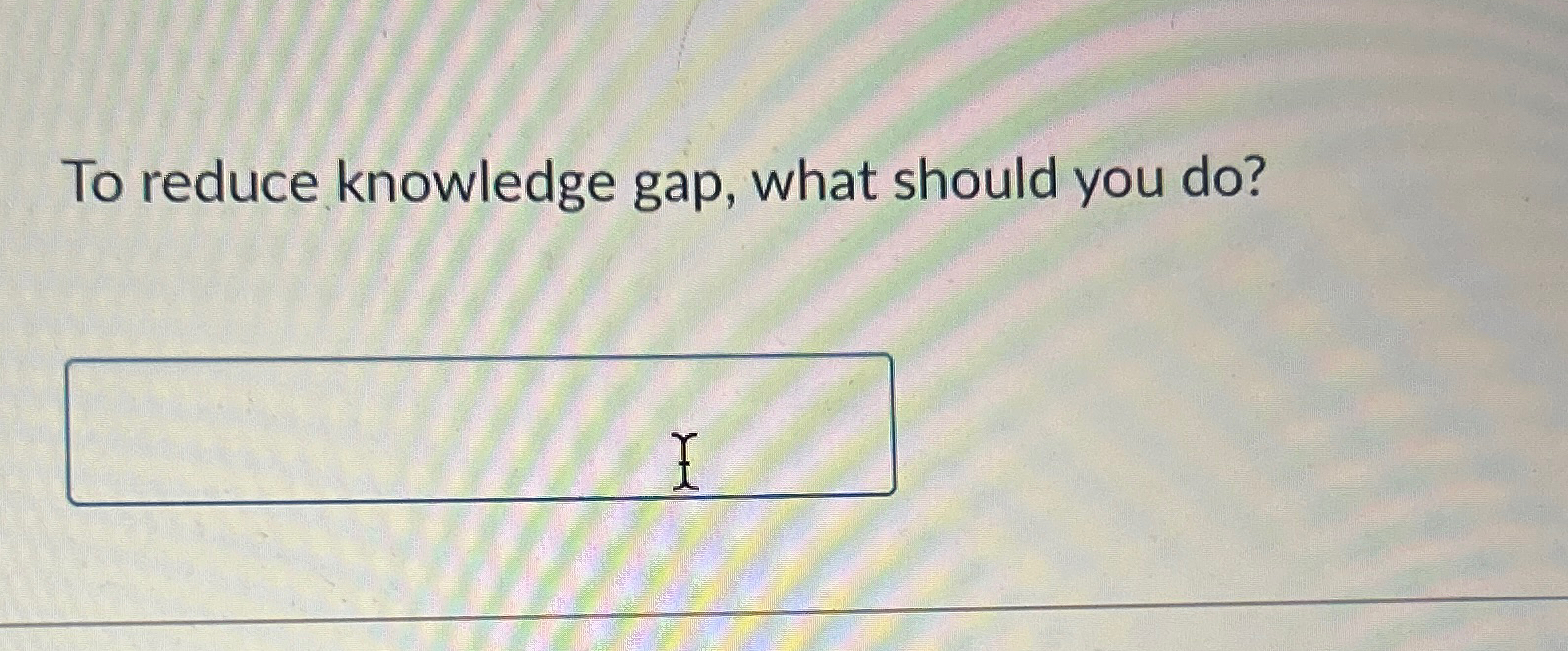  To reduce knowledge gap, what should you do? 