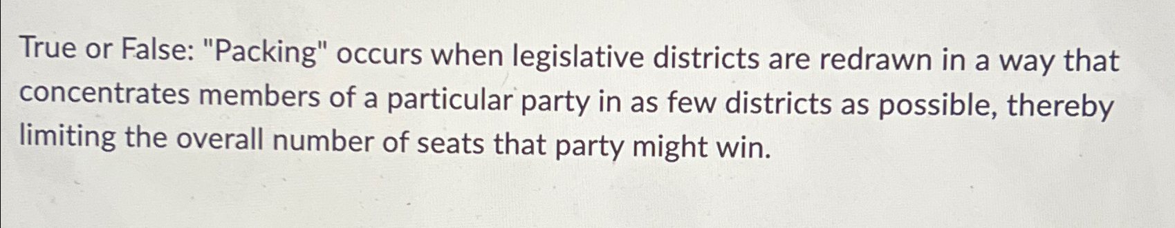  True or False: "Packing" occurs when legislative districts are redrawn in