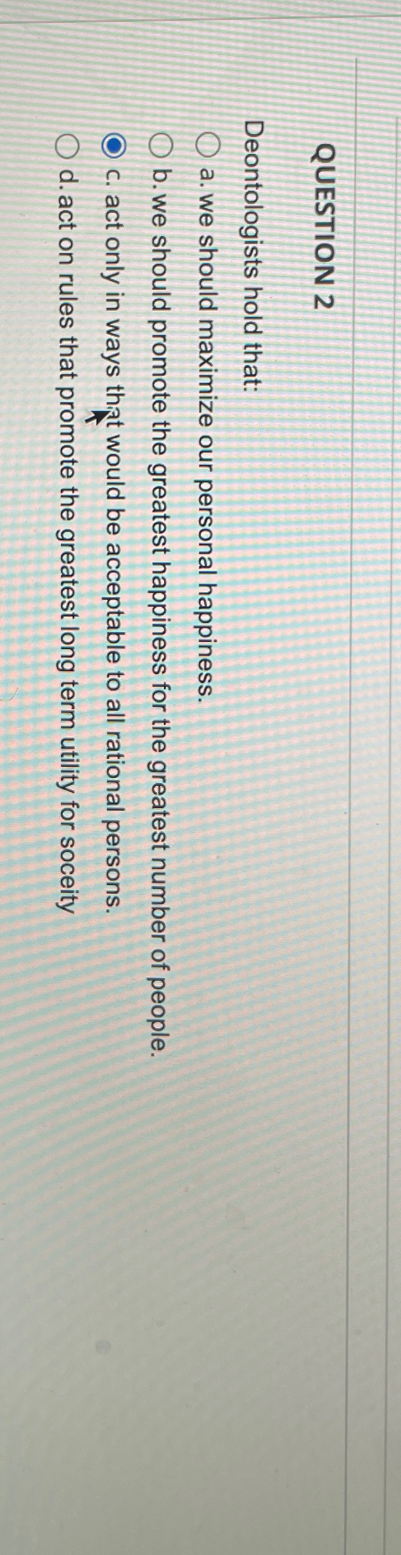  QUESTION 2 Deontologists hold that: a. we should maximize our personal
