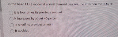  In the basic EOQ model, if annual demand doubles, the effect