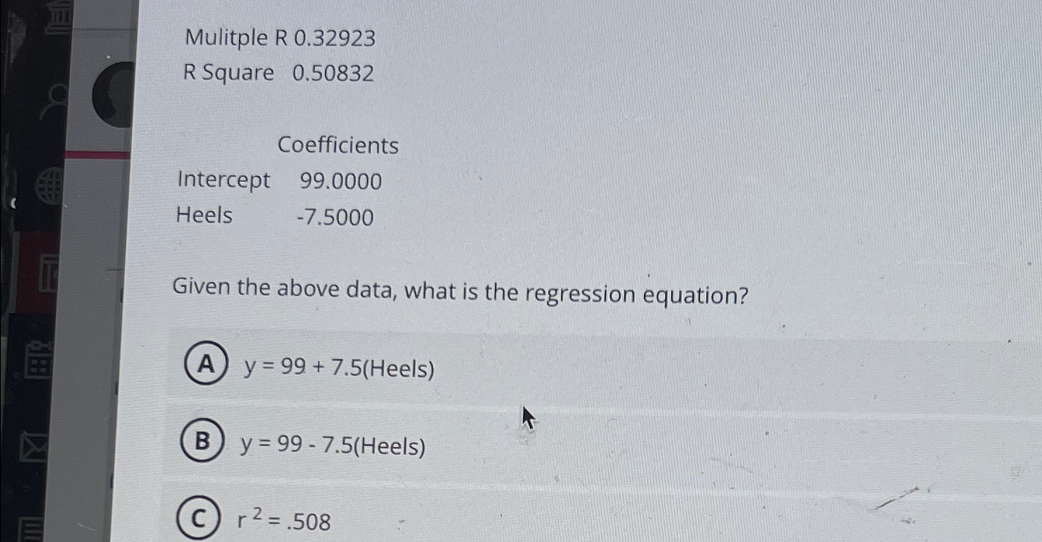  Mulitple R 0.32923 R Square 0.50832 \table[[,Coefficients],[Intercept,99.0000],[Heels,-7.5000]] Given the above data,