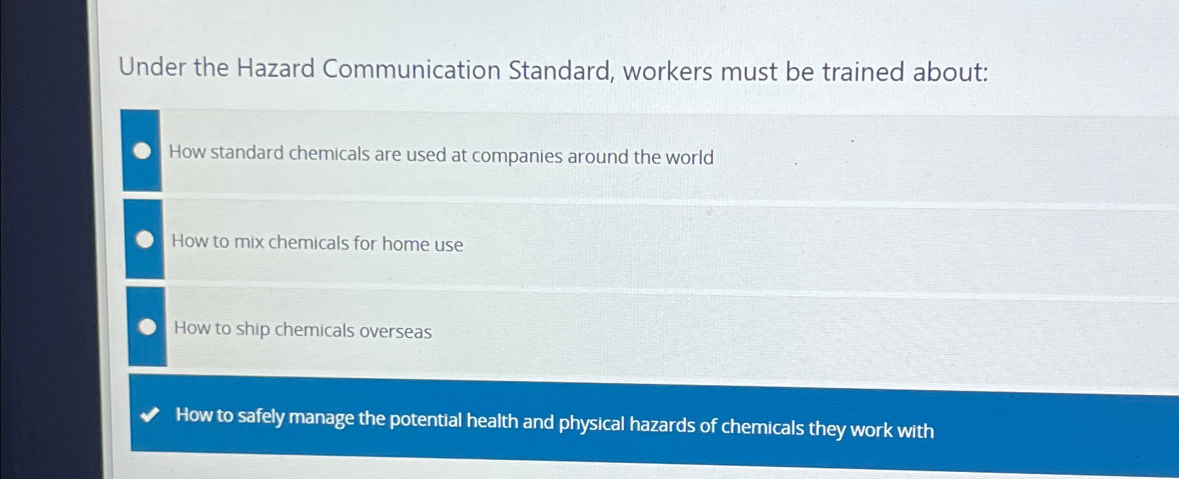  Under the Hazard Communication Standard, workers must be trained about: How