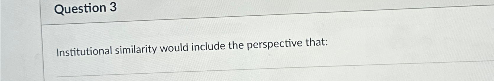  Question 3 Institutional similarity would include the perspective that: 