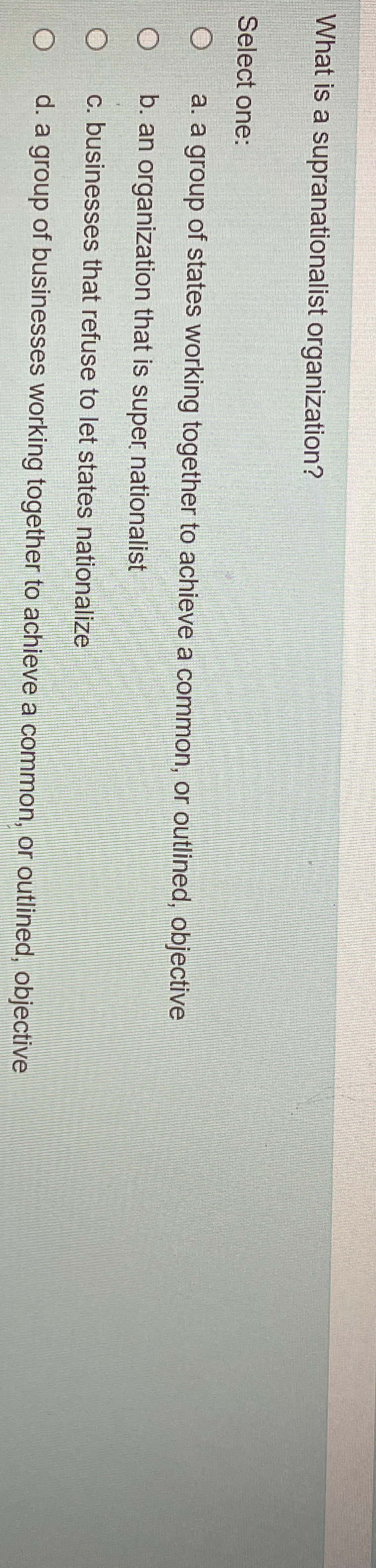  What is a supranationalist organization? Select one: a. a group of