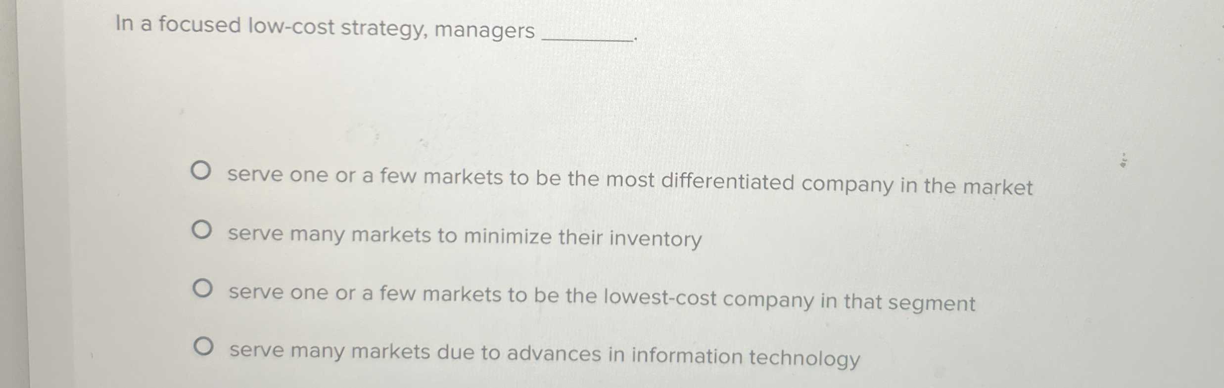  In a focused low-cost strategy, managers serve one or a few
