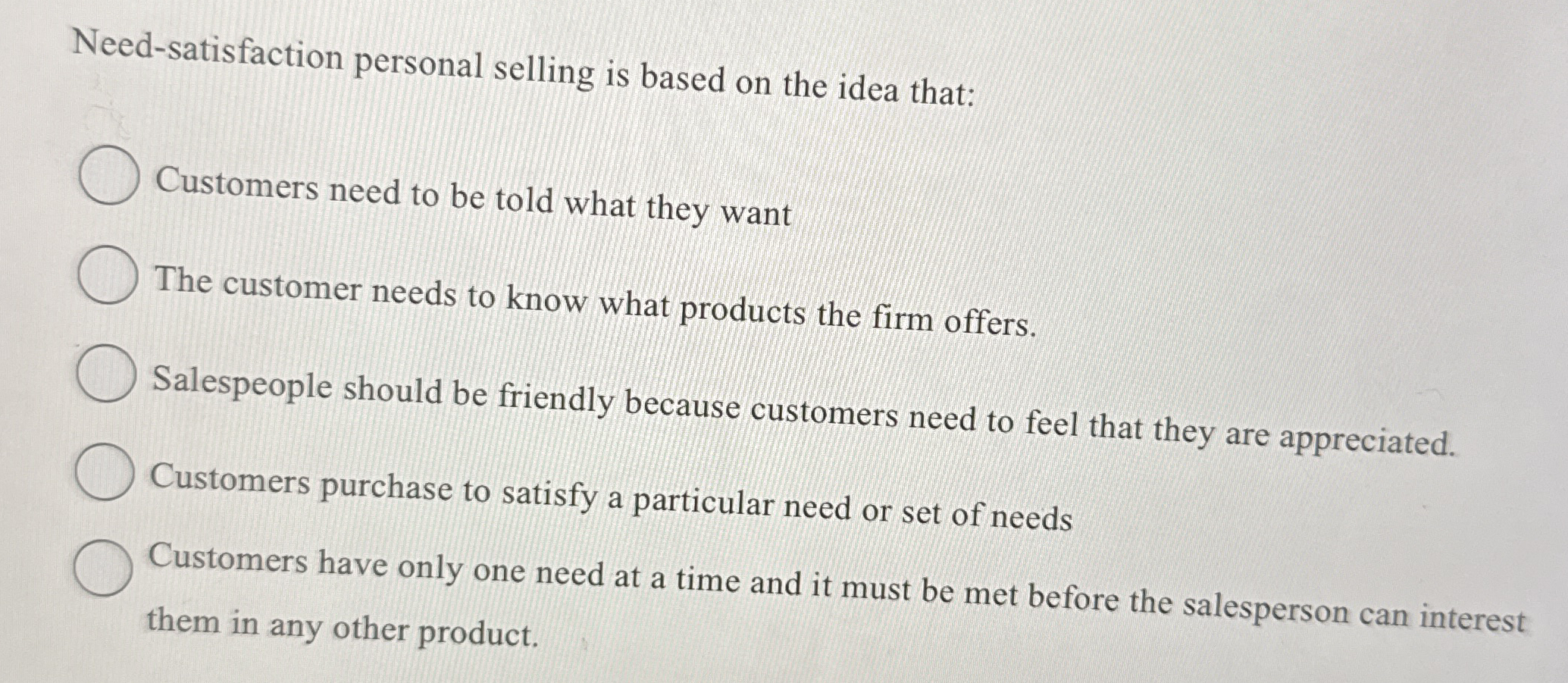  Need-satisfaction personal selling is based on the idea that: Customers need