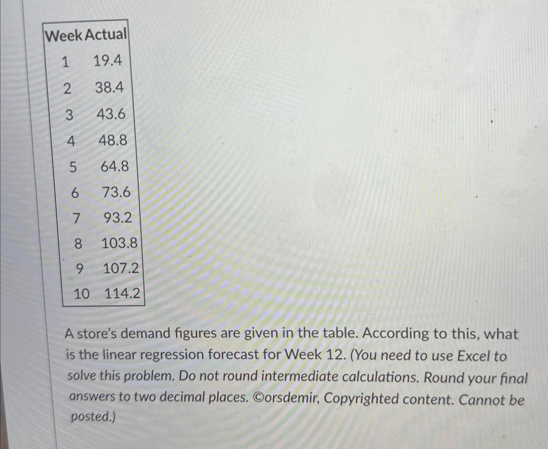  \table[[Week Actual,],[1,19.4],[2,38.4],[3,43.6],[4,48.8],[5,64.8],[6,73.6],[7,93.2],[8,103.8],[9,107.2],[10,114.2]] A store's demand figures are given in the table.