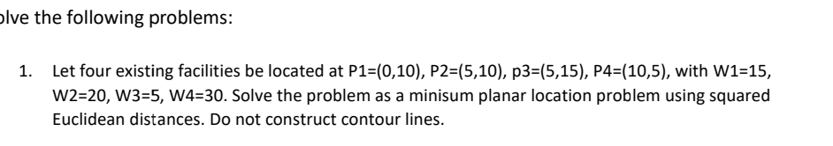  Let four existing facilities be located at P1=(0,10),P2=(5,10),p3=(5,15),P4=(10,5), with W1=15,W2=20,W3=5,W4=30. Solve