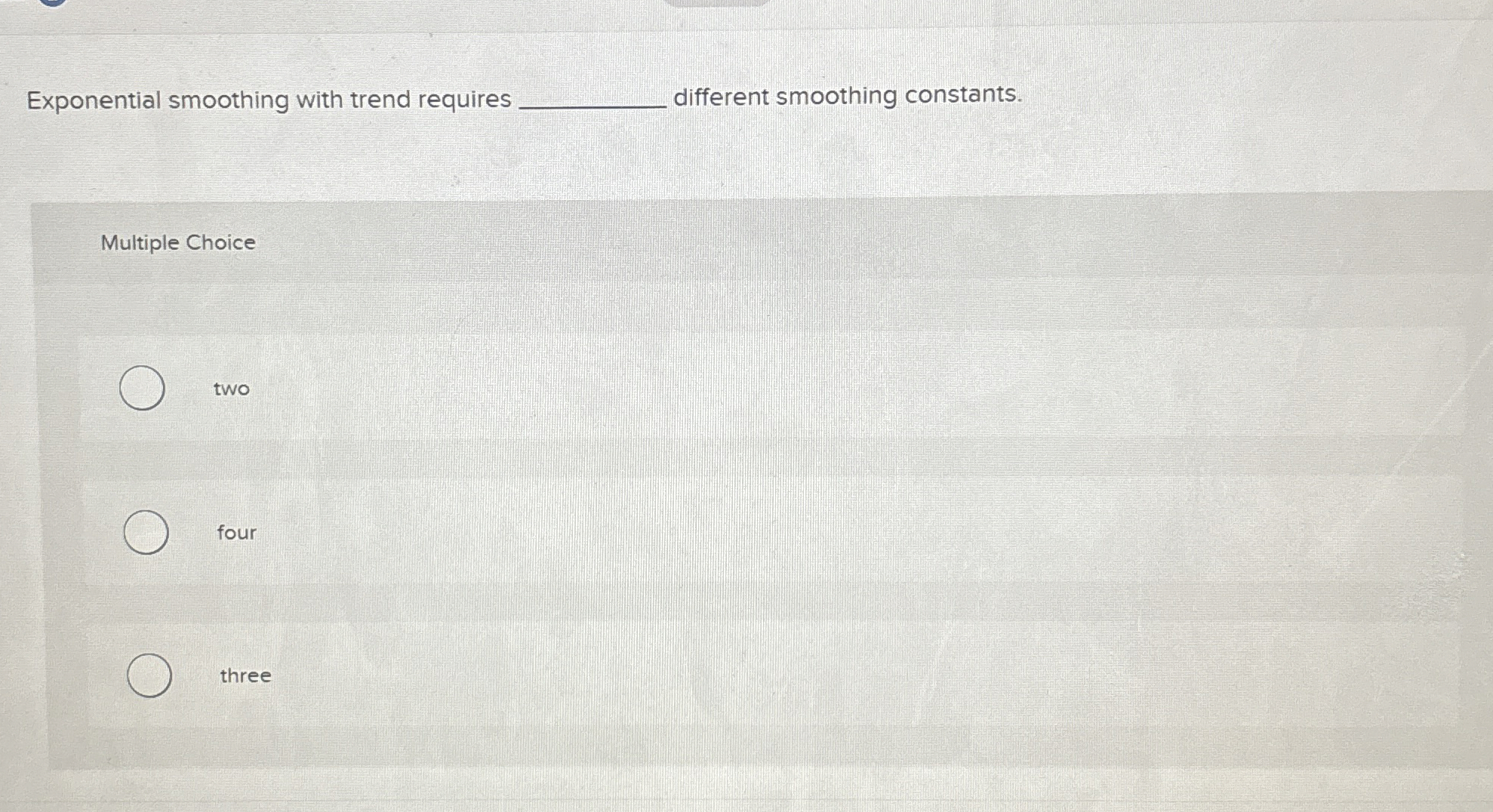  Exponential smoothing with trend requires different smoothing constants. Multiple Choice two
