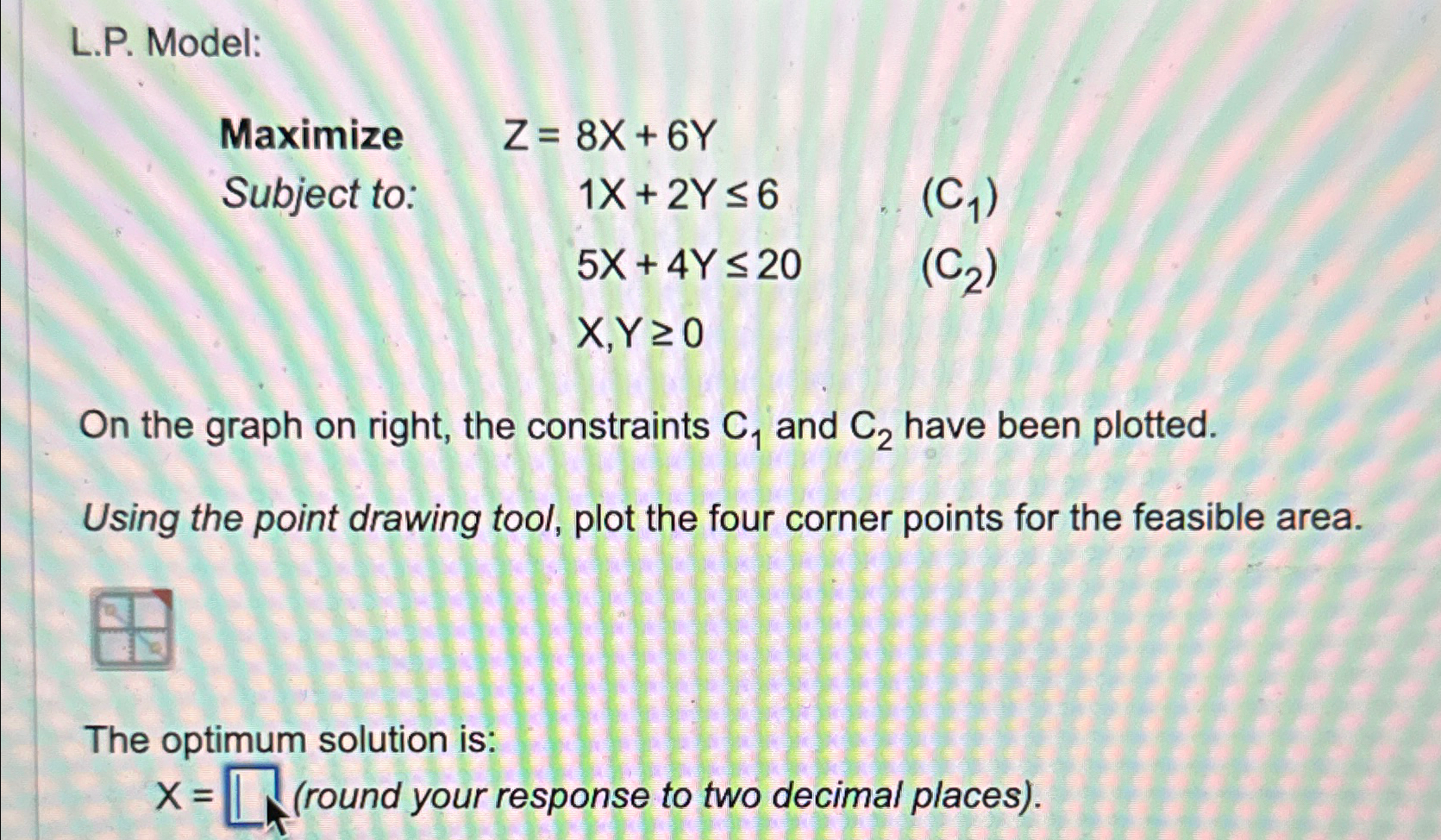  L.P. Model: Maximize Z=,8x+6Y Subject to: 1x+2Y6,(C1) ,5x+4Y20,(C2) ,x,Y0 On the