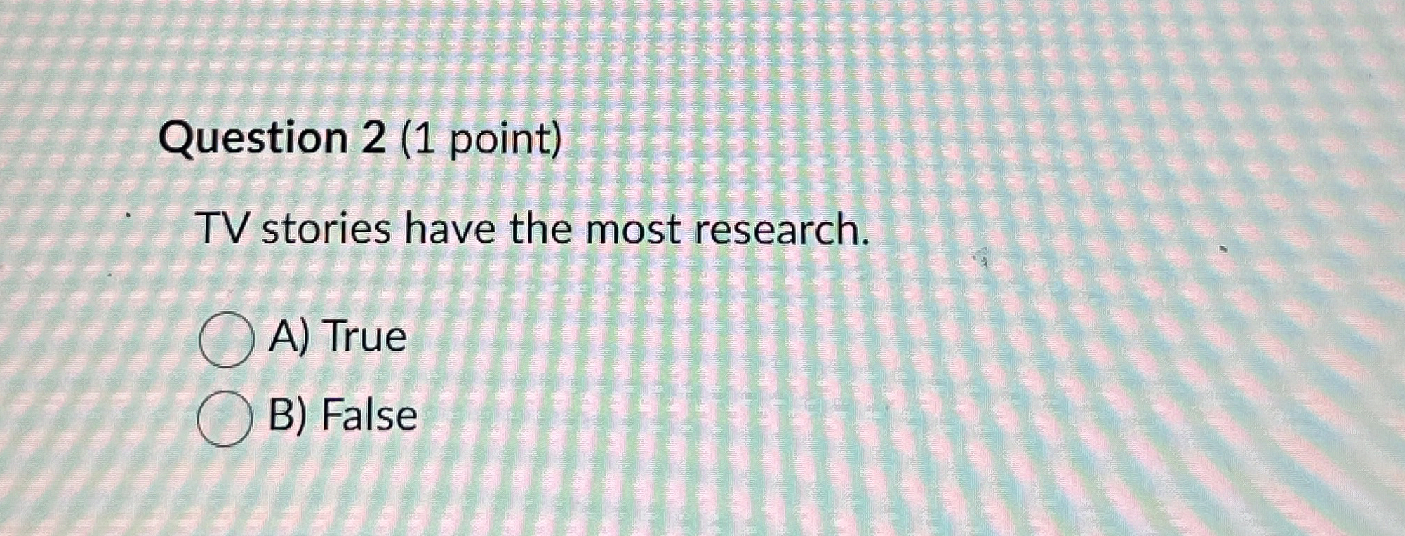  Question 2(1 point) TV stories have the most research. A) True