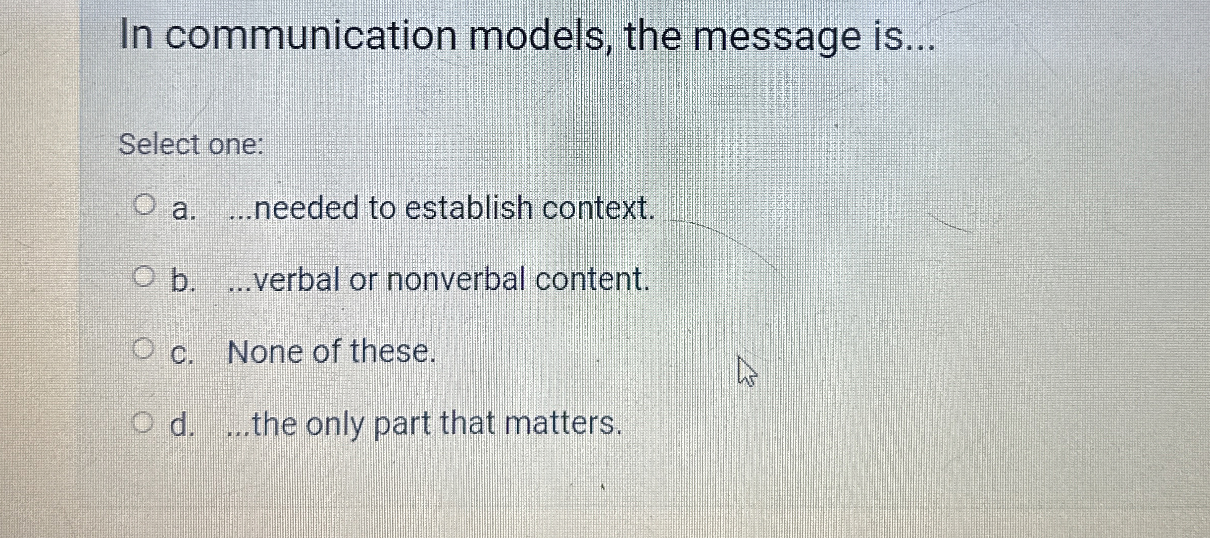  In communication models, the message is... Select one: a....needed to establish