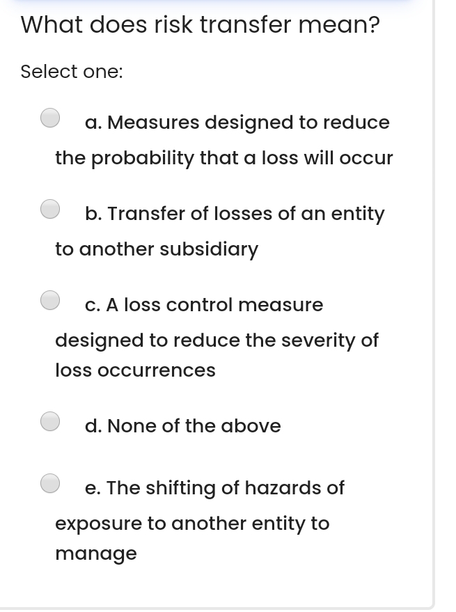  What does risk transfer mean? Select one: a. Measures designed to