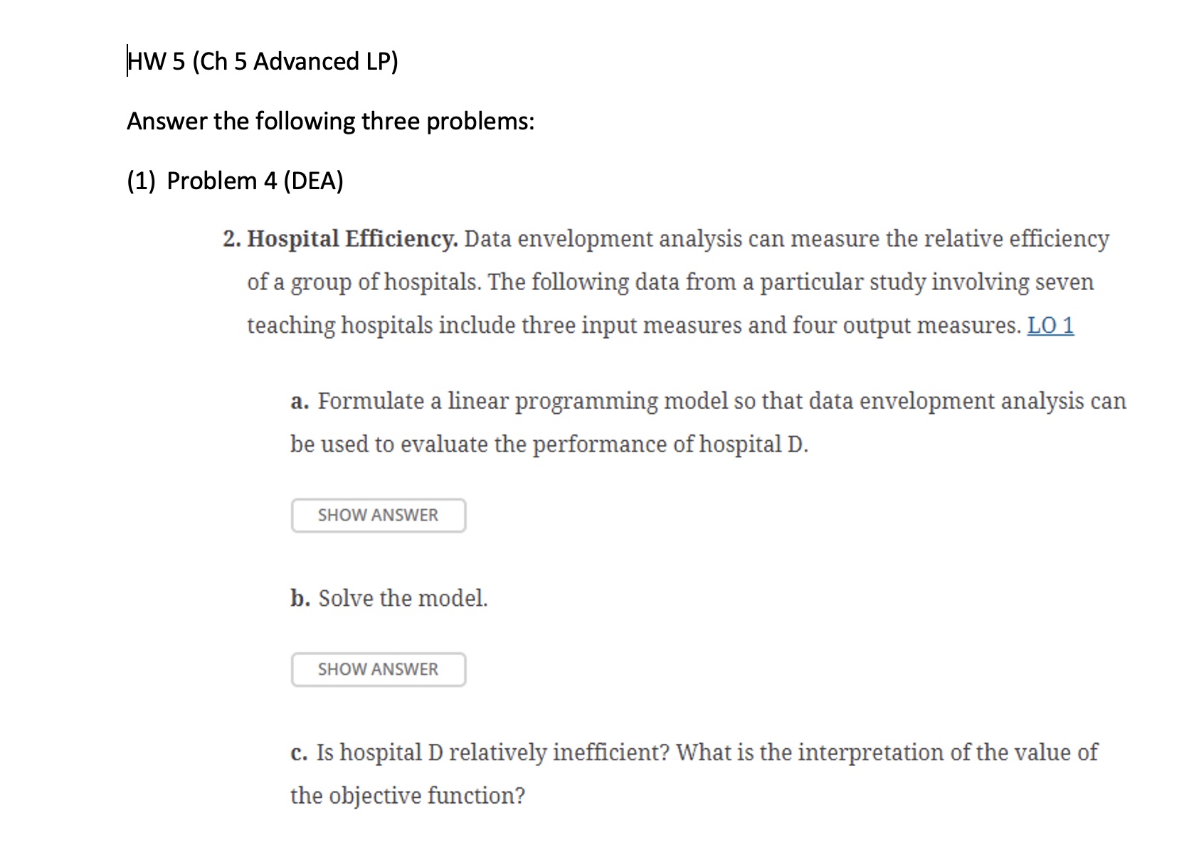 HW 5(Ch 5 Advanced LP)\table[[,,\table[[Input],[Measures]],],[Hospital,\table[[Full-Time],[Equivalent],[Nonphysicians]],\table[[Supply],[Expense],[(1000s)]],\table[[Bed-Days],[Available],[(1000s)]]],[A,310.0,134.60,116.00],[B,278.5,114.30,106.80],[C,165.6,131.30,65.52],[D,250.0,316.00,94.40],[E,206.4,151.20,102.10],[F,384.0,217.00,153.70],[G,530.1,770.80,215.00]]\table[[Hospital,\table[[Patient-],[Days (65],[or older)],[(1000s)]],Output Measures,\table[[Interns],[Trained]]],[\table[[Patient-],[Days],[(under],[65)],[(1000s)]],\table[[Nurses],[Trained]]],[A,55.31,49.52,291,47],[B,37.64,55.63,156,3],[C,32.91,25.77,141,26],[D,33.53,41.99,160,21],[E,32.48,55.30,157,82],[F,48.78,81.92,285,92],[G,58.41,119.70,111,89]] d. How many