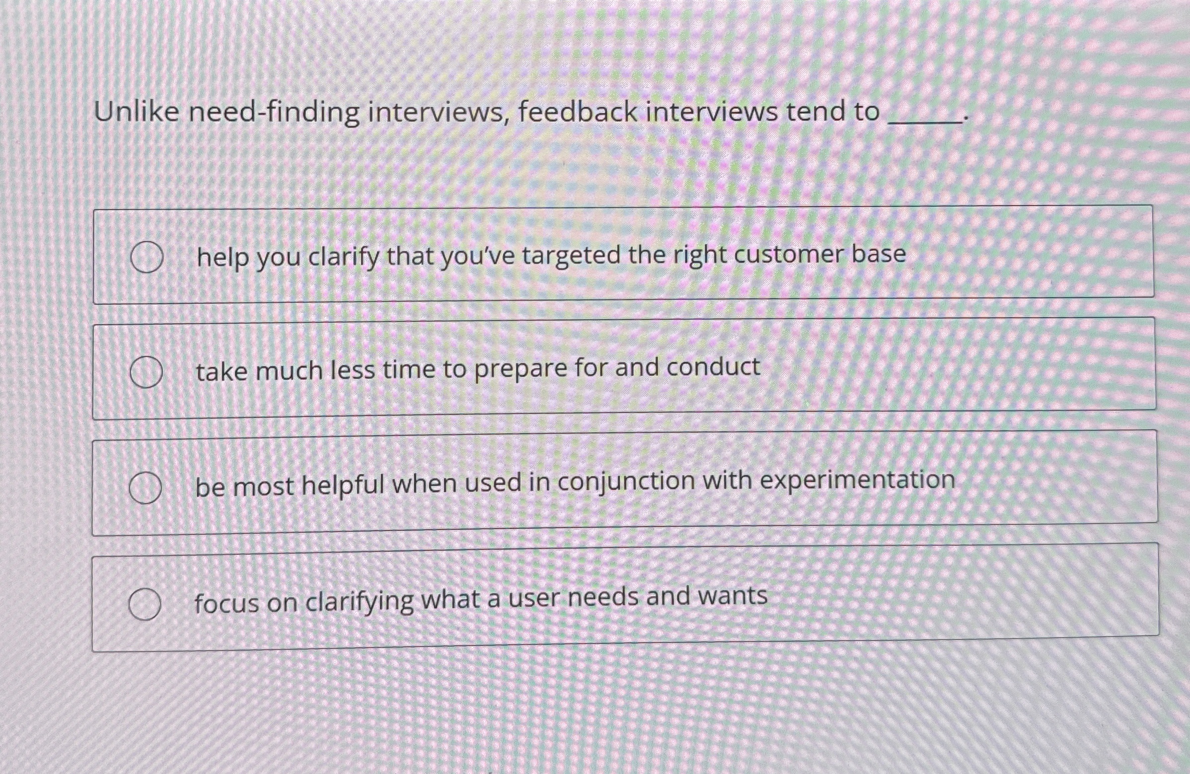  Unlike need-finding interviews, feedback interviews tend to . help you clarify
