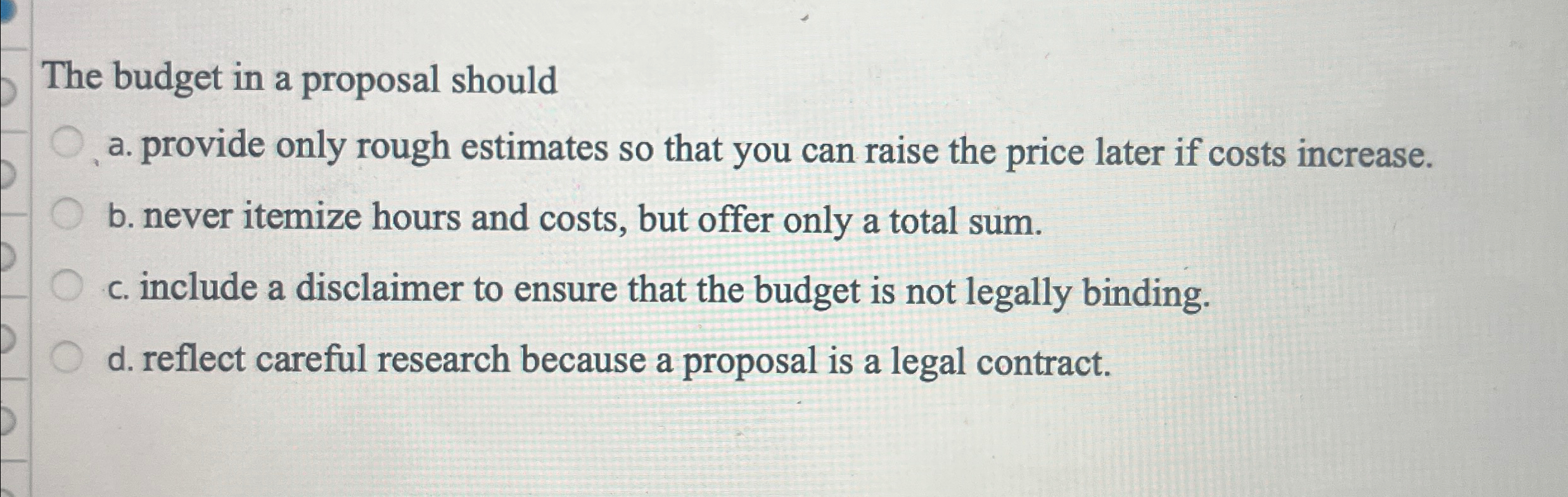  The budget in a proposal should a. provide only rough estimates