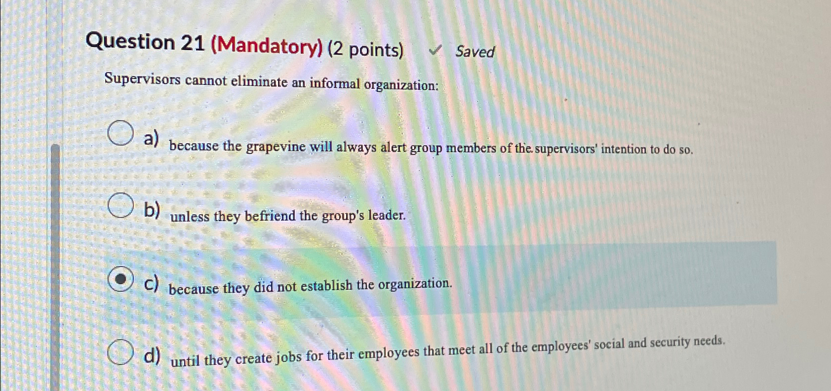  Question 21(Mandatory)(2 points) Saved Supervisors cannot eliminate an informal organization: a)