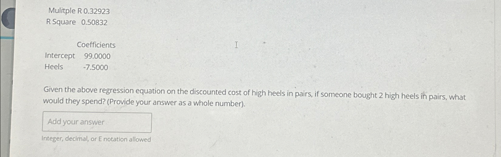  Mulitple R 0.32923 R Square 0.50832 \table[[,Coefficients],[Intercept,99.0000],[Heels,-7.5000]] Given the above regression
