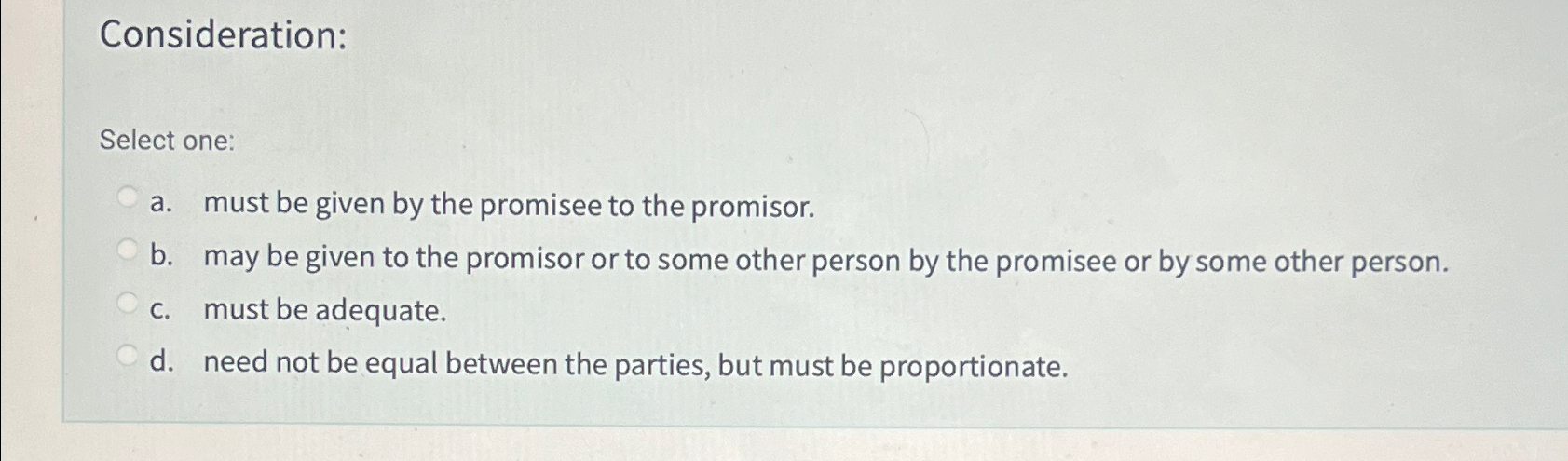  Consideration: Select one: a. must be given by the promisee to