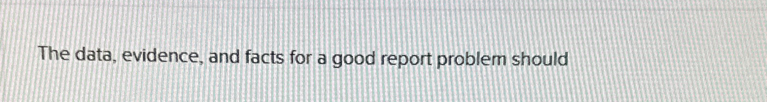  The data, evidence, and facts for a good report problem should