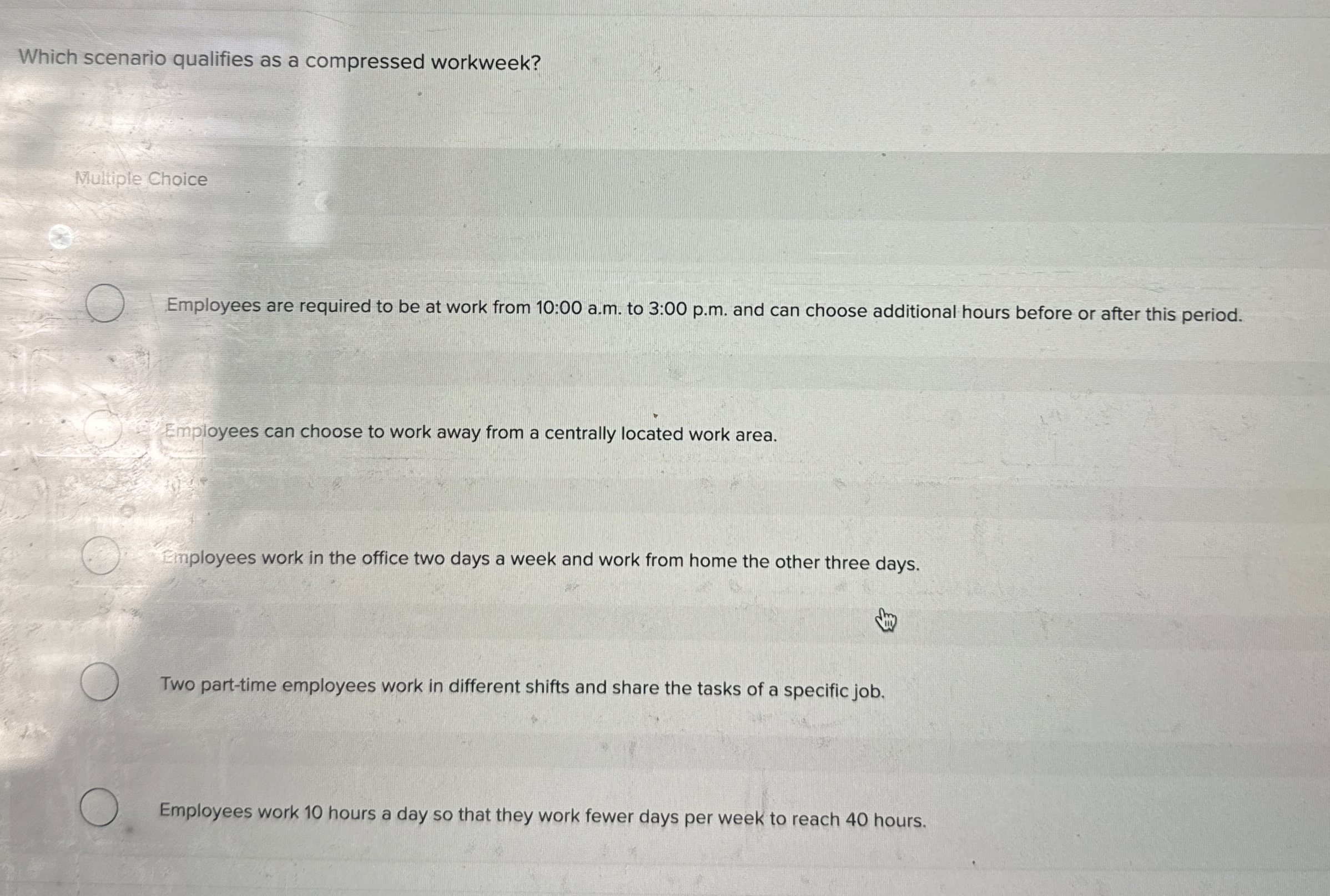  Which scenario qualifies as a compressed workweek? Multiple Choice Employees are