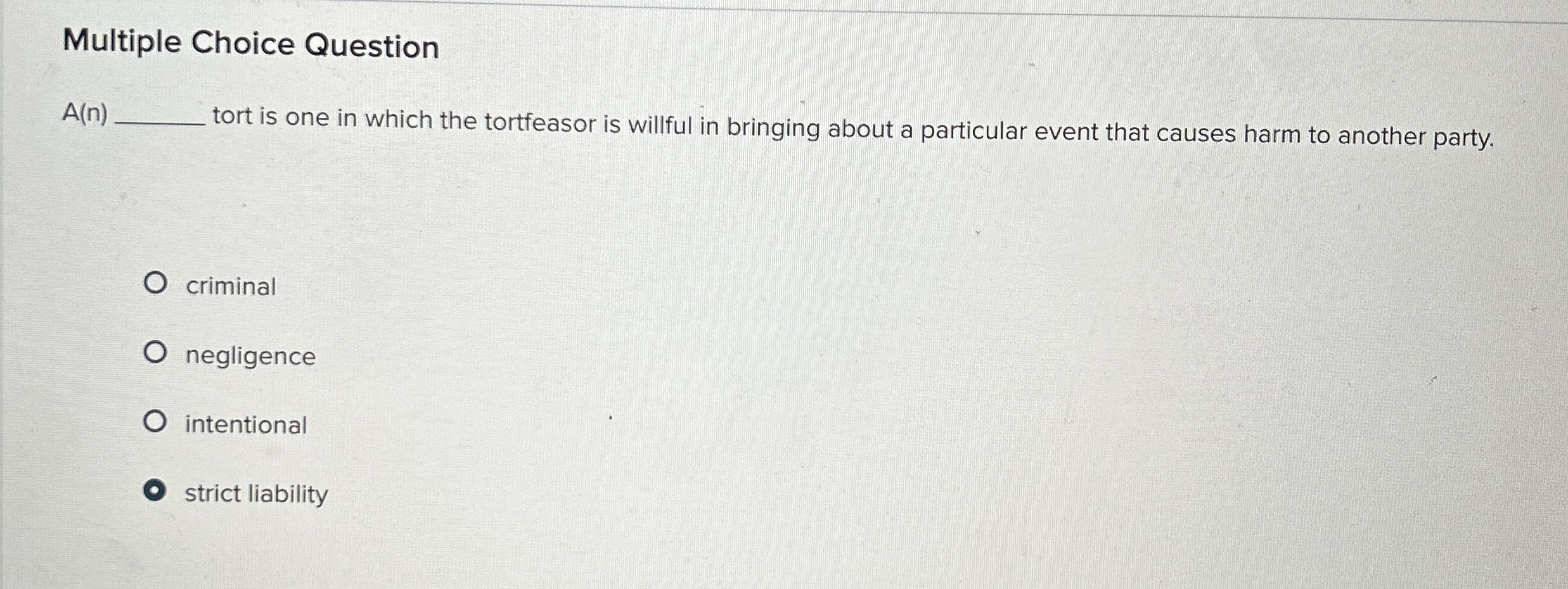  Multiple Choice Questio A(n)Tortisoneinwhichthetortfeasoriswillfulinbringingaboutaparticulareventthatcausesharmtoanotherparty. criminal negligence intentional strictliability 