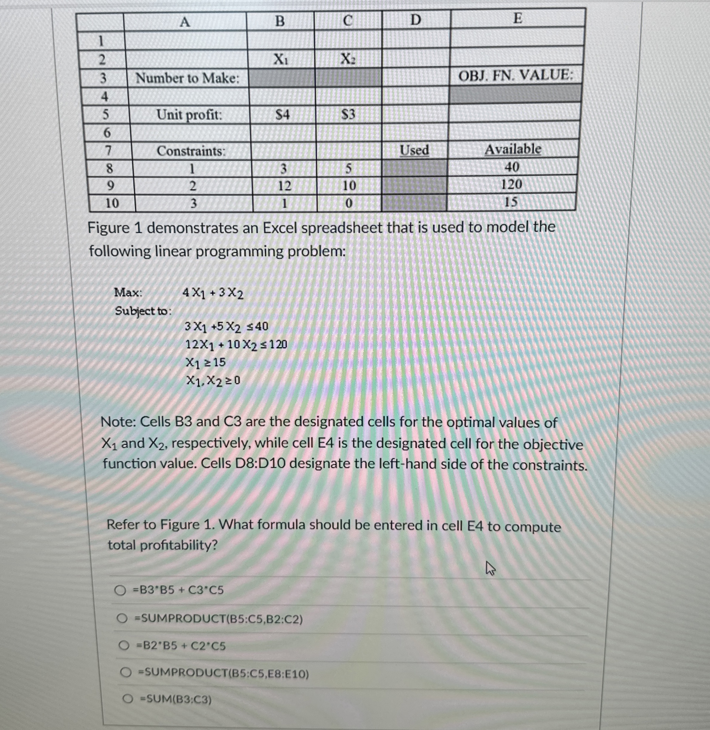  \table[[,A,B,C,D,E],[1,,,,,],[2,,x1,x2,,],[3,Number to Make:,,,,OBJ. FN. VALUE:],[4,,,,,],[5,Unit profit:,$4,$3,,],[6,,,,,],[7,Constraints:,,,Used,Available],[8,1,3,5,,40],[9,2,12,10,,120],[10,3,1,0,,15]] Figure 1 demonstrates an Excel