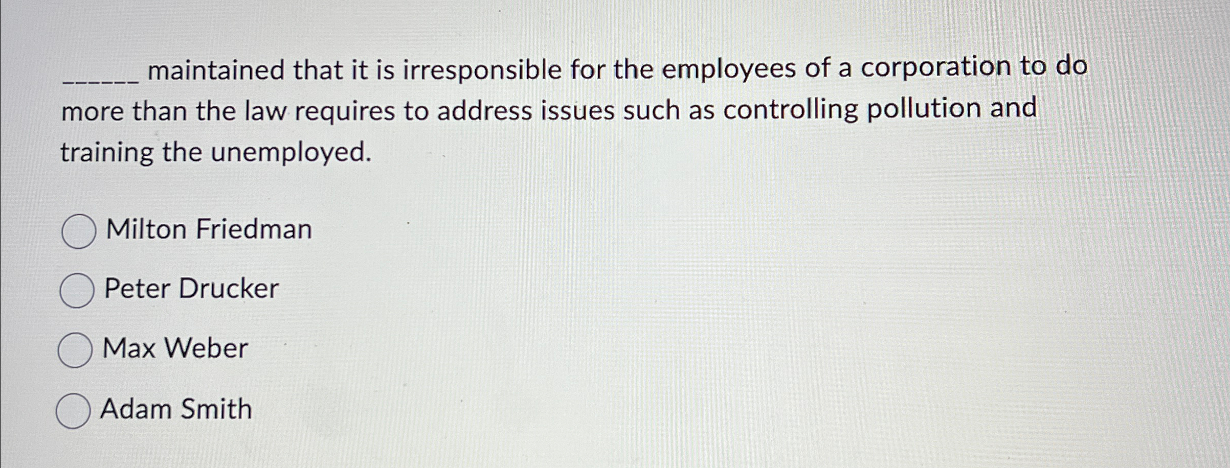  ?__maintainedthatitisirresponsiblefortheemployeesofacorporationtodomorethanthelawrequirestoaddressissuessuchascontrollingpollutionandtrainingtheunemployed. Milton Friedman Peter Drucker Max Weber Adam Smith 
