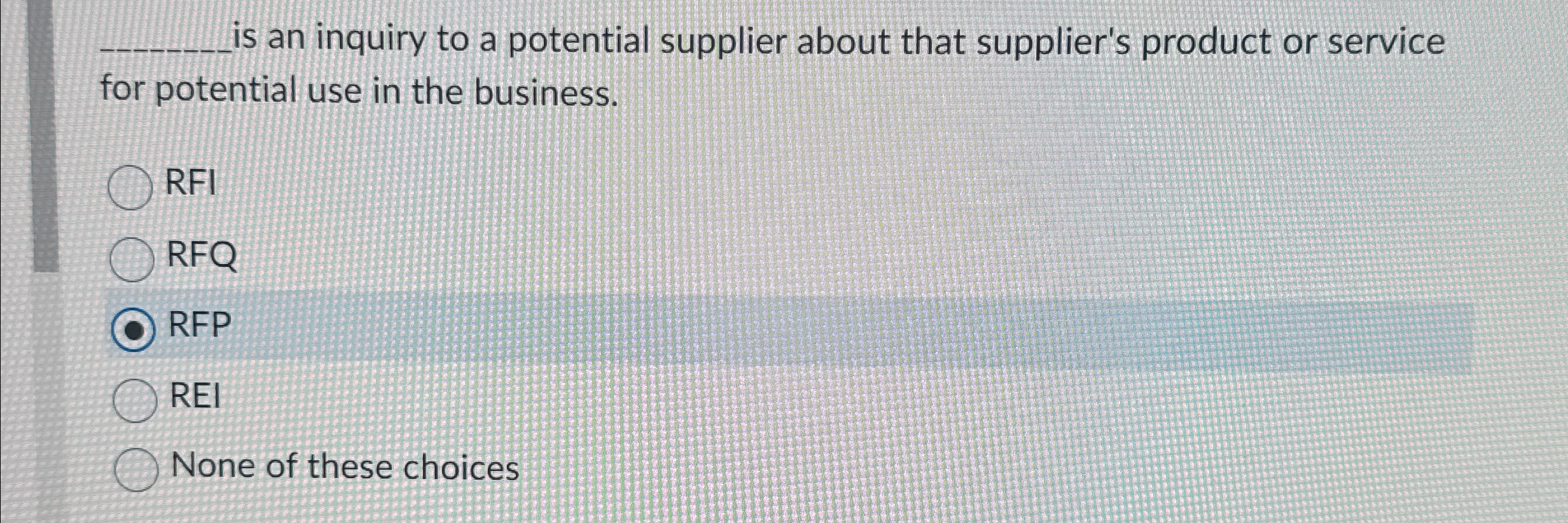  ?____isaninquirytoapotentialsupplieraboutthatsupplier'sproductorserviceforpotentialuseinthebusiness. RFI RFQ RFP REI Noneofthesechoices 