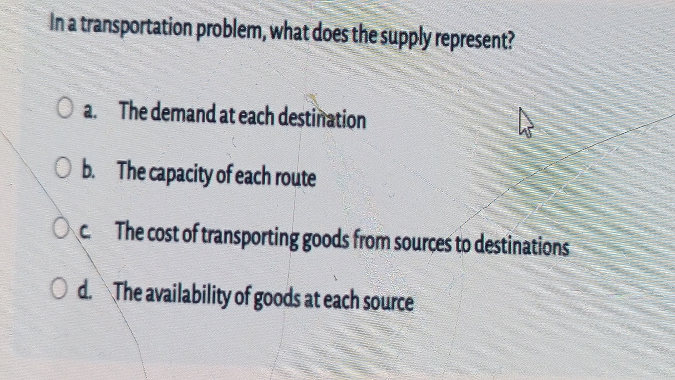  In a transportation problem, what does the supply represent? a. The