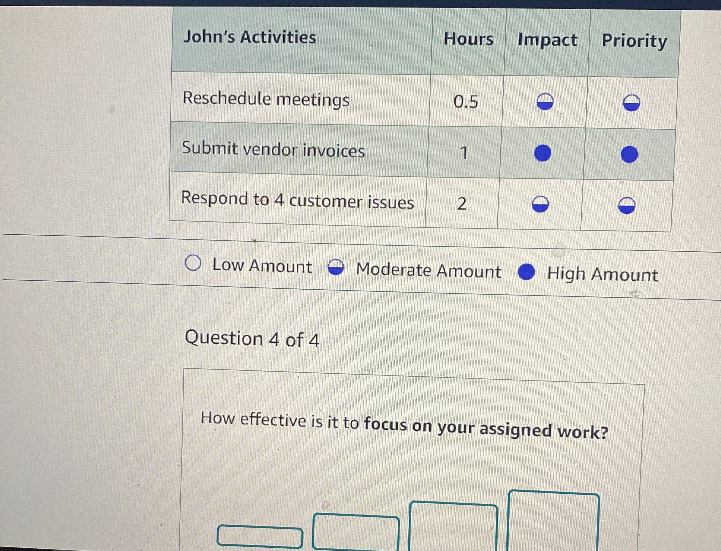  \table[[John's Activities,Hours,Impact,Priority],[Reschedule meetings,0.5,0,],[Submit vendor invoices,1,0,],[Respond to 4 customer issues,2,0,]] Question 4