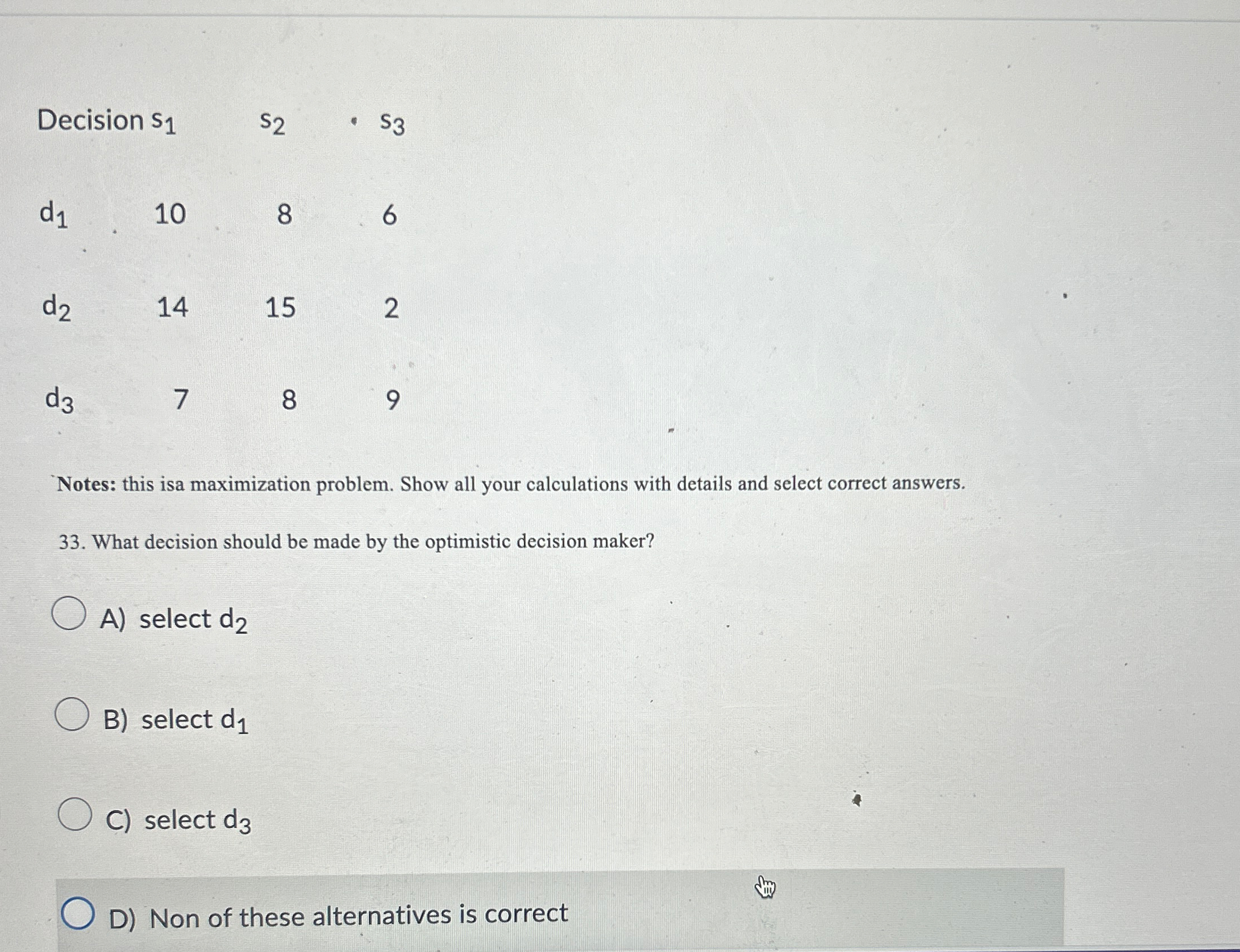  \table[[Decision s1,s2,s3,],[d1,10,8,6],[d2,14,15,2],[d3,7,8,9]] Notes: this isa maximization problem. Show all your calculations