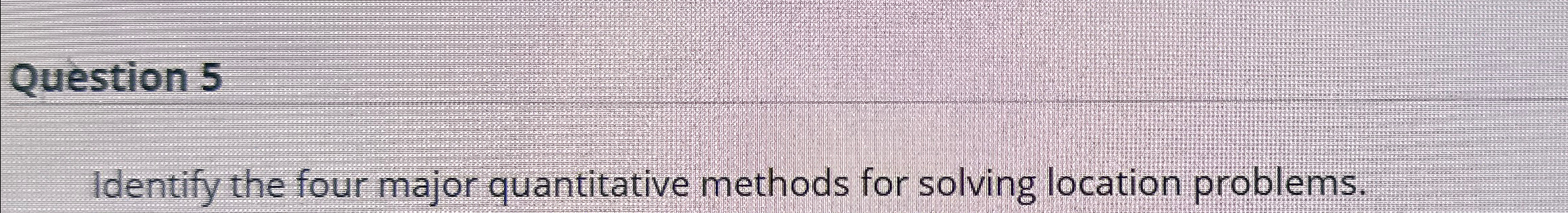  Question 5 Identify the four major quantitative methods for solving location