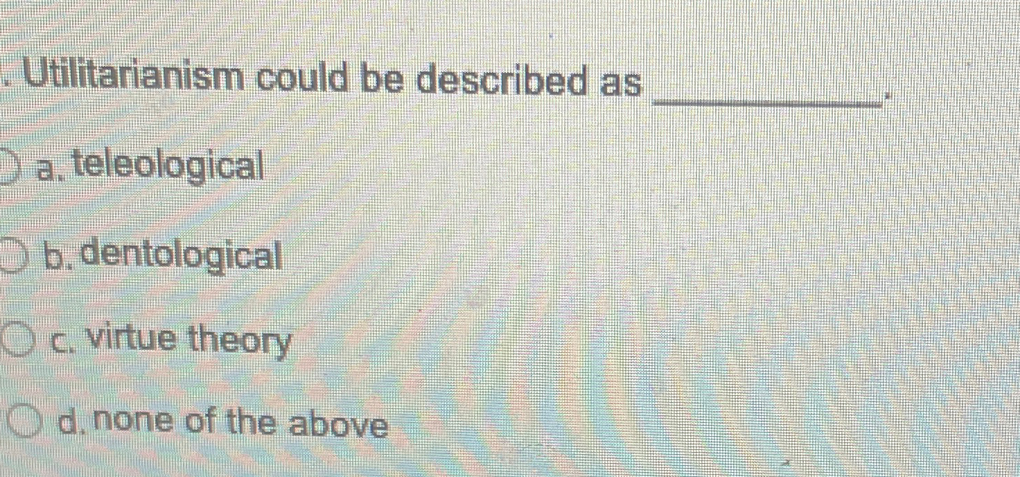  Utilitarianism could be described as a. teleological b. dentological c. virtue