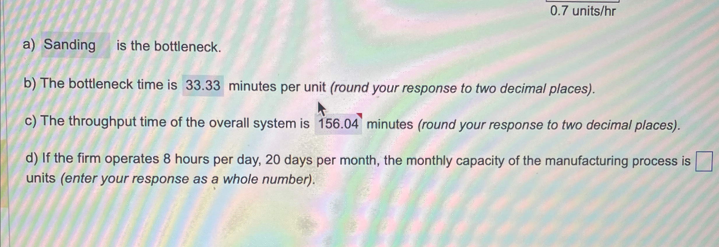  0.7 units/hr a) Sanding is the bottleneck. b) The bottleneck time