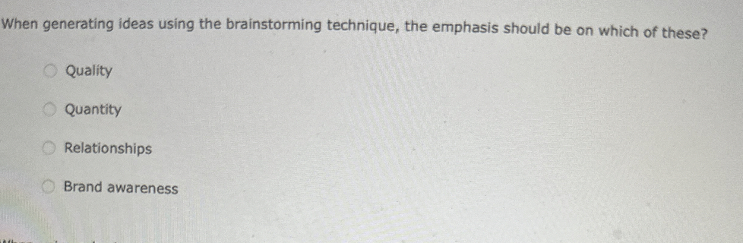  When generating ideas using the brainstorming technique, the emphasis should be