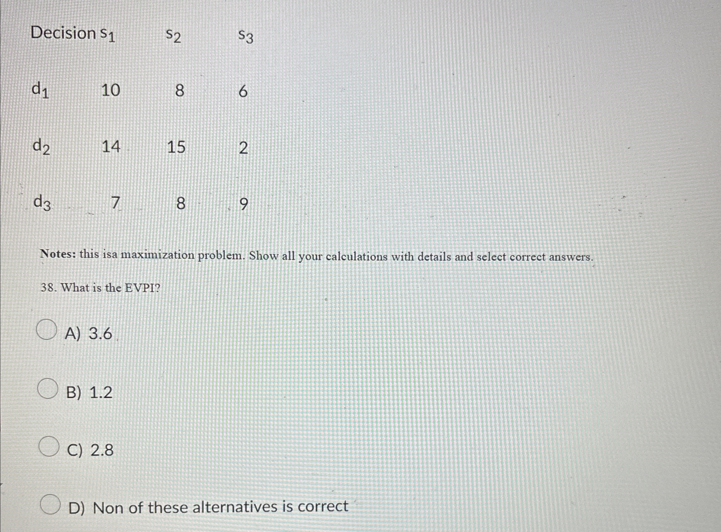  \table[[Decision s1,s2,s3,],[d1,10,8,6],[d2,14,15,2],[d3,7,8,9]] Notes: this isa maximization problem. Show all your calculations