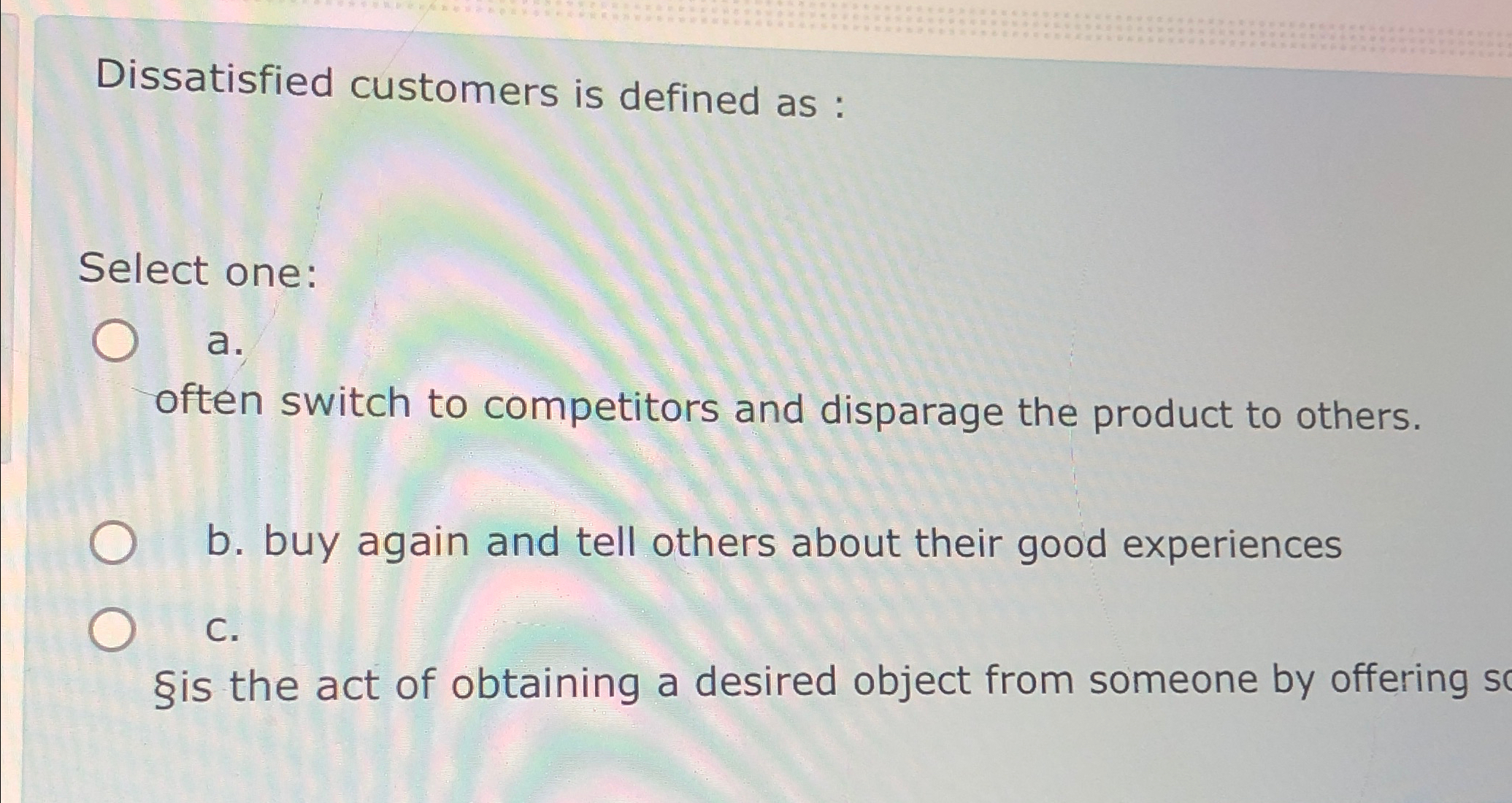  Dissatisfied customers is defined as : Select one: a. often switch
