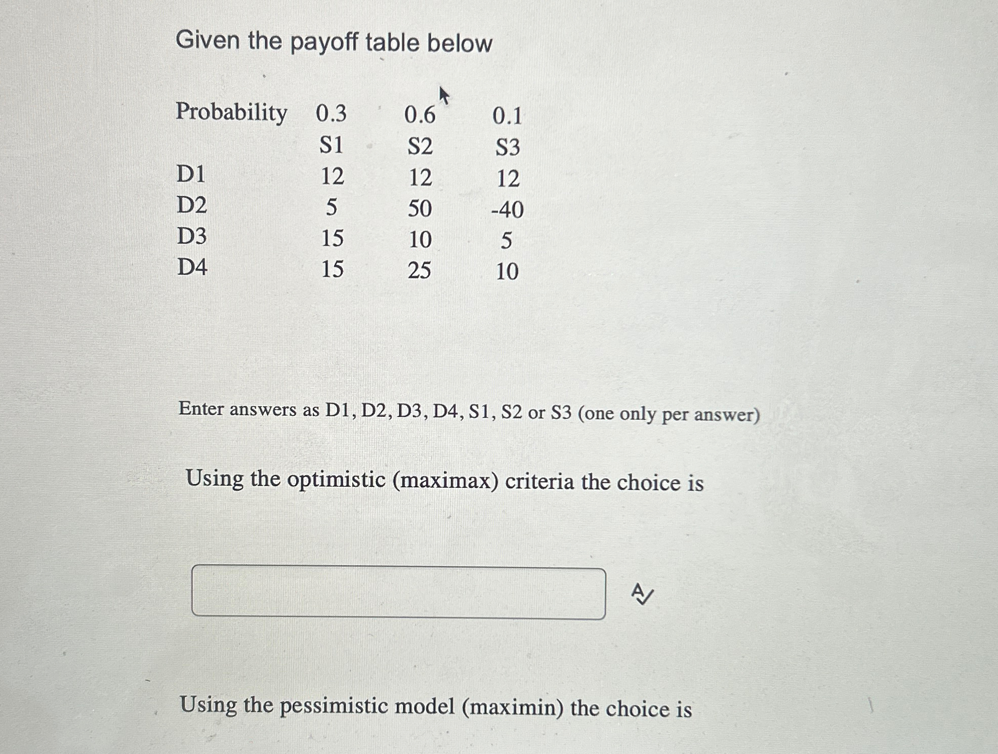  Given the payoff table below \table[[Probability,0.3,0.6***,0.1],[,S1,S2,S3],[D1,12,12,12],[D2,5,50,-40],[D3,15,10,5],[D4,15,25,10]] Enter answers as D1, D2,