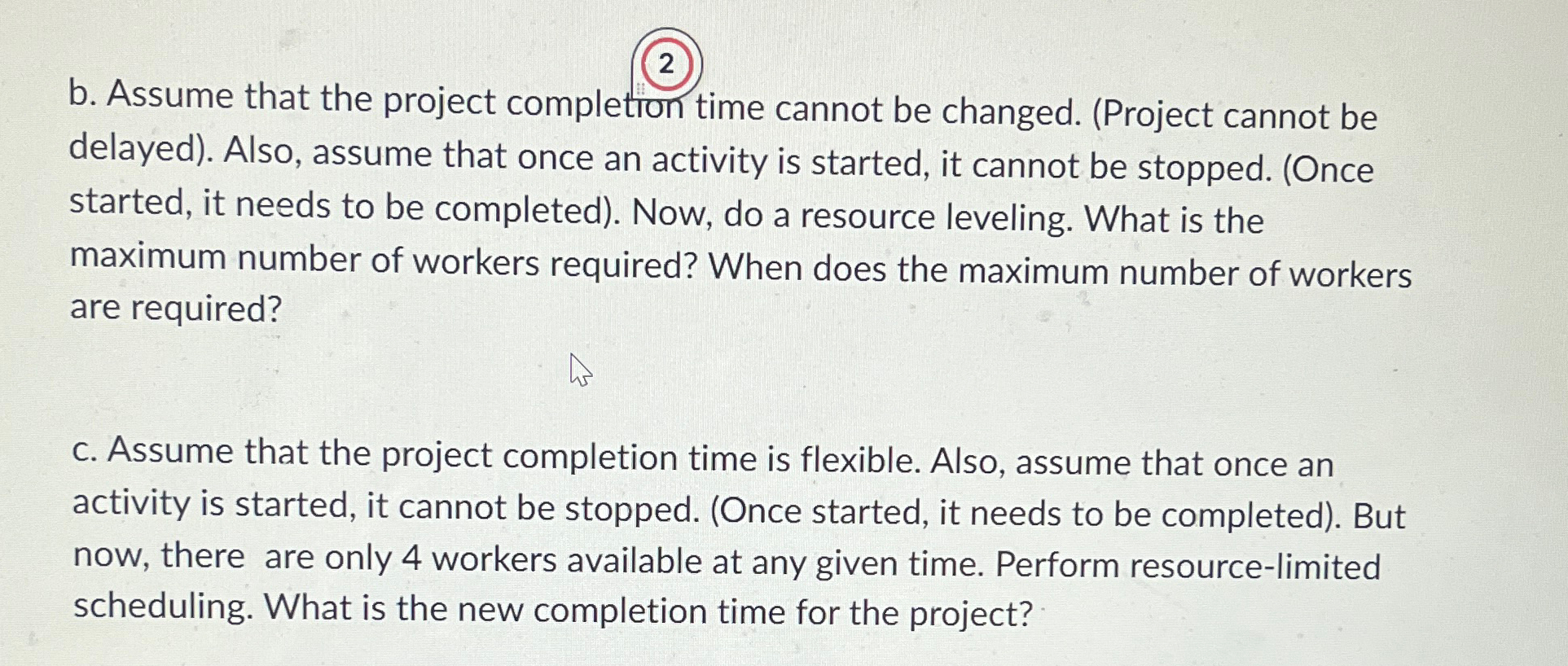  Consider following project. \table[[Activity,\table[[Immediate],[Predecessor]],\table[[Activity Time],[(weeks)]],\table[[Number of],[workers reqd.]]],[A,--,6,3],[B,--,4,2],[C,A,3,2],[D,B,2,3]] a. Develop a resource