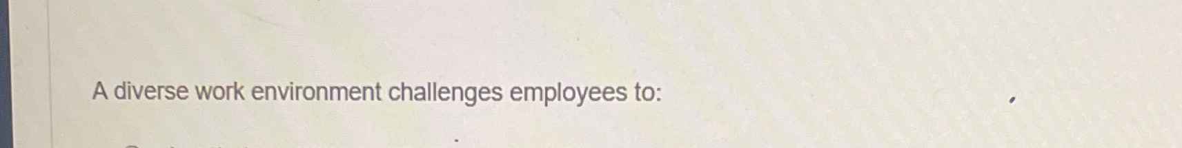  A diverse work environment challenges employees to: 