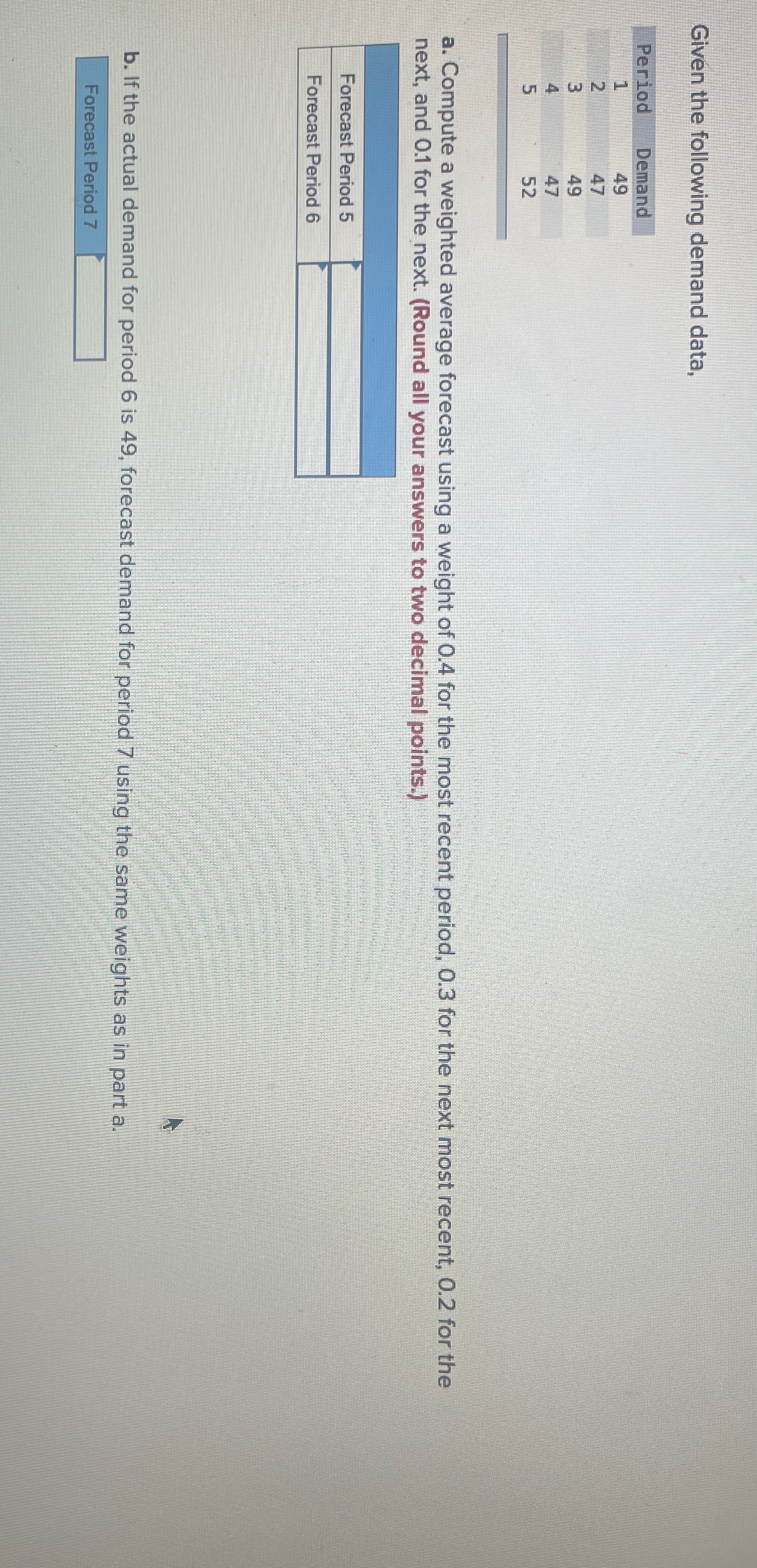  Given the following demand data, \table[[Period,Demand],[1,49],[2,47],[3,49],[4,47],[5,52]] a. Compute a weighted average