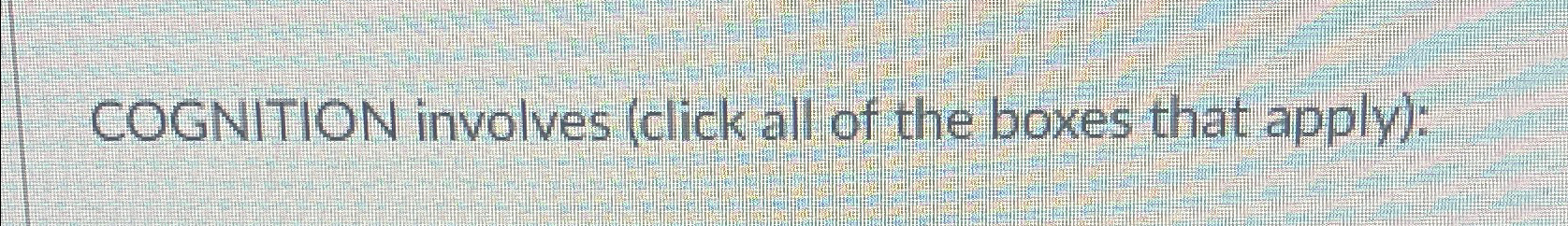  COGNITION involves (click all of the boxes that apply): 