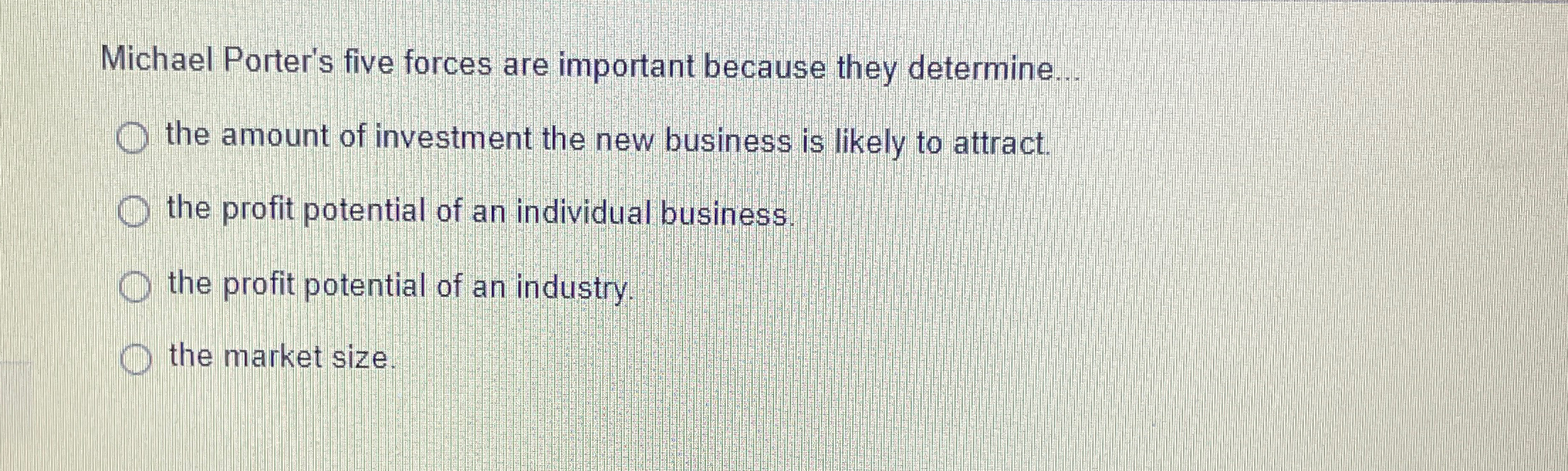  Michael Porter's five forces are important because they determine... the amount