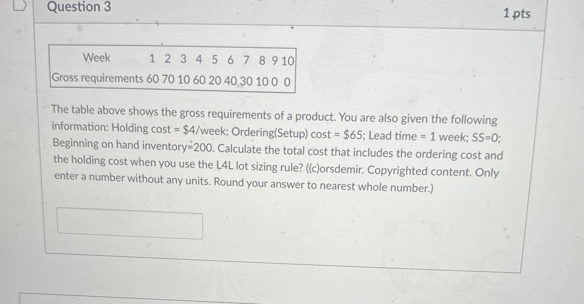  Question 3 1 pts \table[[Week,1,2,3,4,5,6,7,8,9,10],[Gross requirements,,,,,,,,,,],[60,70,10,60,20,40,30,10,0,0,]] The table above shows the