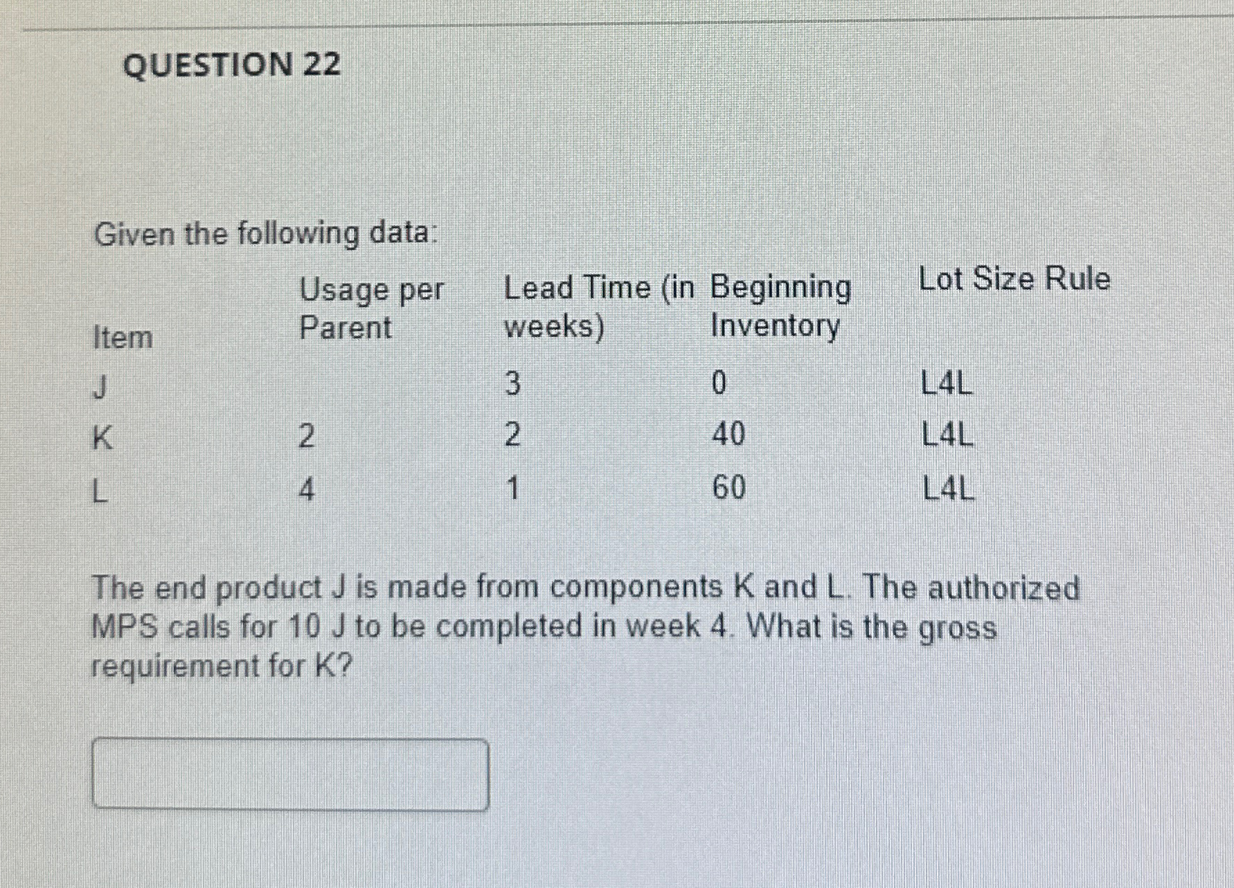  QUESTION 22 \table[[Item,\table[[Usage per],[Parent]],\table[[Lead Time (in],[weeks)]],\table[[Beginning],[Inventory]],Lot Size Rule],[J,,3,0,L4L],[K,2,2,40,L4L],[L,4,1,60,L4L]] The end product