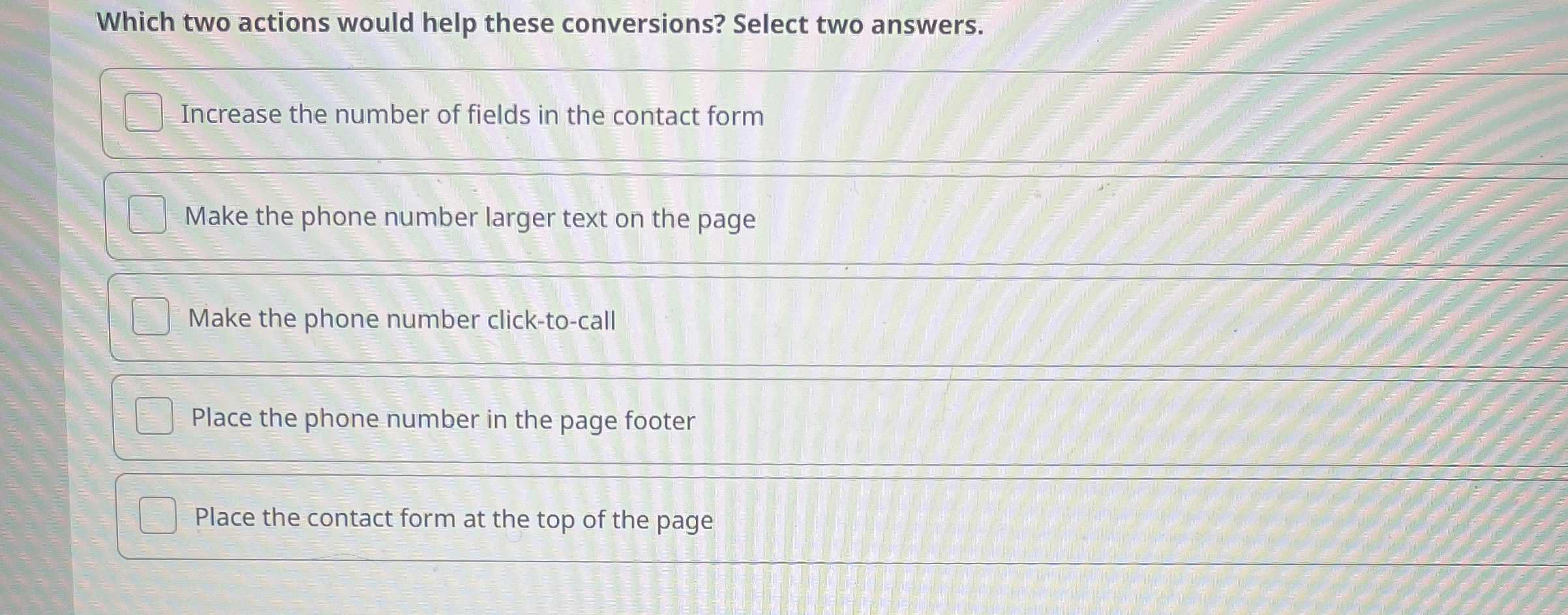  Which two actions would help these conversions? Select two answers. Increase