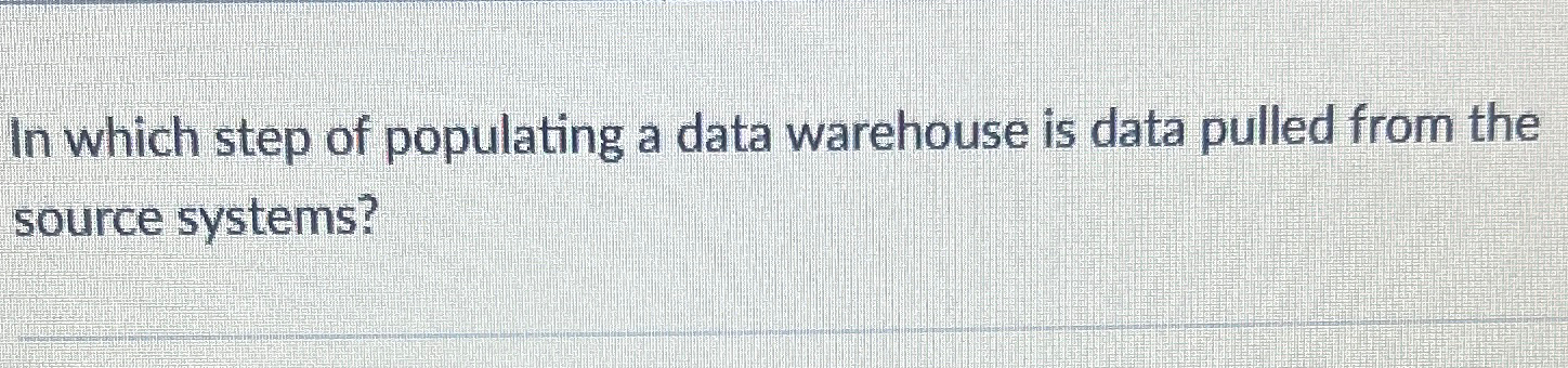  In which step of populating a data warehouse is data pulled