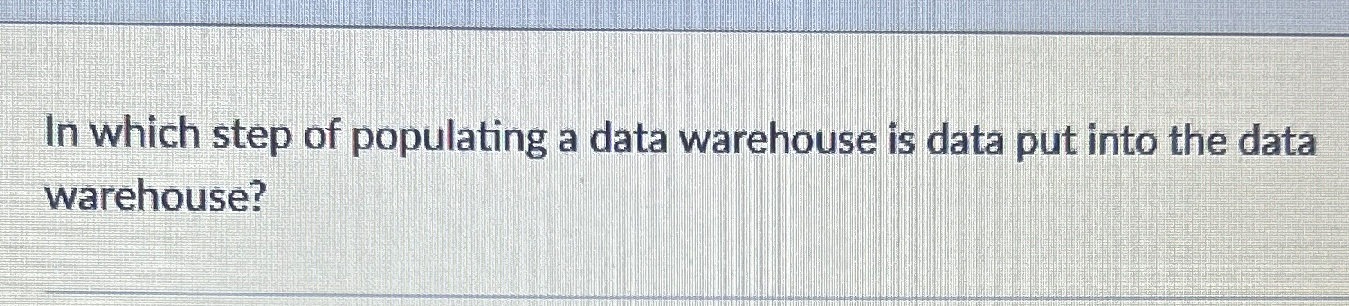  In which step of populating a data warehouse is data put