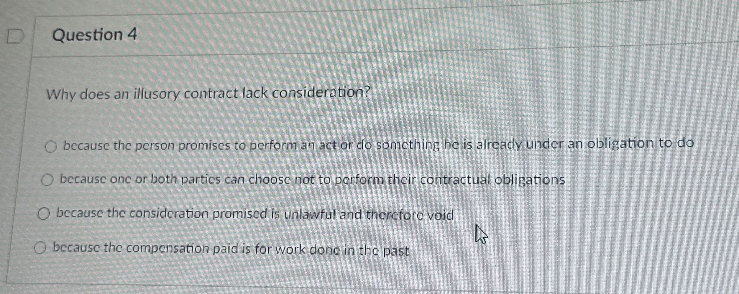  Question 4 Why does an illusory contract lack consideration? because the